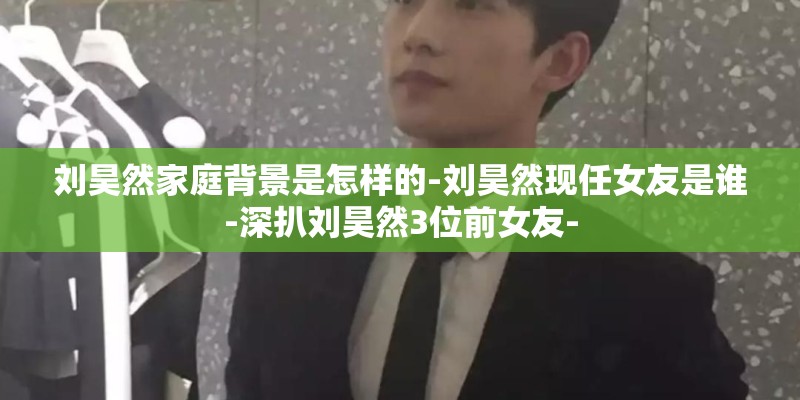 刘昊然家庭背景是怎样的-刘昊然现任女友是谁-深扒刘昊然3位前女友-