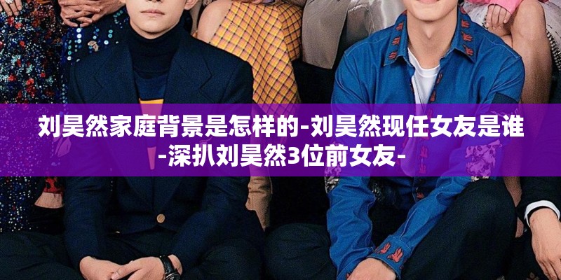 刘昊然家庭背景是怎样的-刘昊然现任女友是谁-深扒刘昊然3位前女友-