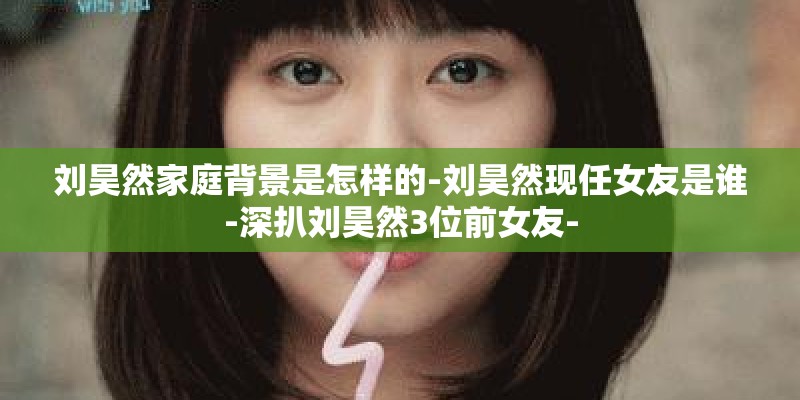 刘昊然家庭背景是怎样的-刘昊然现任女友是谁-深扒刘昊然3位前女友-
