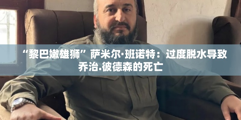 “黎巴嫩雄狮”萨米尔·班诺特：过度脱水导致乔治.彼德森的死亡