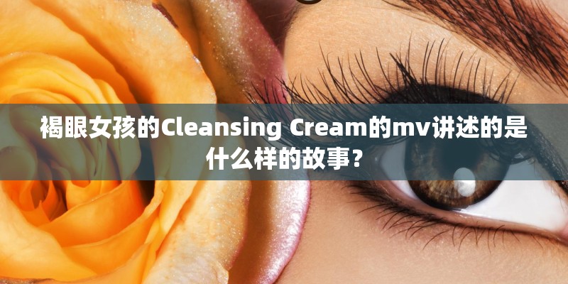褐眼女孩的Cleansing Cream的mv讲述的是什么样的故事？