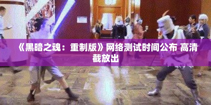 《黑暗之魂：重制版》网络测试时间公布 高清截放出